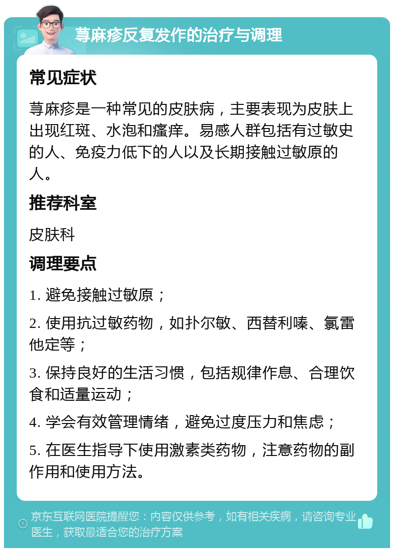 荨麻疹反复发作的治疗与调理 常见症状 荨麻疹是一种常见的皮肤病，主要表现为皮肤上出现红斑、水泡和瘙痒。易感人群包括有过敏史的人、免疫力低下的人以及长期接触过敏原的人。 推荐科室 皮肤科 调理要点 1. 避免接触过敏原； 2. 使用抗过敏药物，如扑尔敏、西替利嗪、氯雷他定等； 3. 保持良好的生活习惯，包括规律作息、合理饮食和适量运动； 4. 学会有效管理情绪，避免过度压力和焦虑； 5. 在医生指导下使用激素类药物，注意药物的副作用和使用方法。