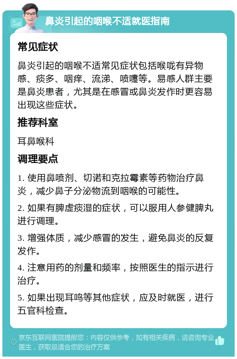 鼻炎引起的咽喉不适就医指南 常见症状 鼻炎引起的咽喉不适常见症状包括喉咙有异物感、痰多、咽痒、流涕、喷嚏等。易感人群主要是鼻炎患者，尤其是在感冒或鼻炎发作时更容易出现这些症状。 推荐科室 耳鼻喉科 调理要点 1. 使用鼻喷剂、切诺和克拉霉素等药物治疗鼻炎，减少鼻子分泌物流到咽喉的可能性。 2. 如果有脾虚痰湿的症状，可以服用人参健脾丸进行调理。 3. 增强体质，减少感冒的发生，避免鼻炎的反复发作。 4. 注意用药的剂量和频率，按照医生的指示进行治疗。 5. 如果出现耳鸣等其他症状，应及时就医，进行五官科检查。