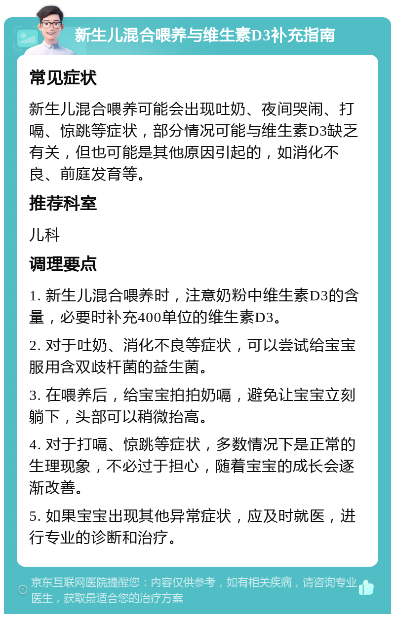 新生儿混合喂养与维生素D3补充指南 常见症状 新生儿混合喂养可能会出现吐奶、夜间哭闹、打嗝、惊跳等症状，部分情况可能与维生素D3缺乏有关，但也可能是其他原因引起的，如消化不良、前庭发育等。 推荐科室 儿科 调理要点 1. 新生儿混合喂养时，注意奶粉中维生素D3的含量，必要时补充400单位的维生素D3。 2. 对于吐奶、消化不良等症状，可以尝试给宝宝服用含双歧杆菌的益生菌。 3. 在喂养后，给宝宝拍拍奶嗝，避免让宝宝立刻躺下，头部可以稍微抬高。 4. 对于打嗝、惊跳等症状，多数情况下是正常的生理现象，不必过于担心，随着宝宝的成长会逐渐改善。 5. 如果宝宝出现其他异常症状，应及时就医，进行专业的诊断和治疗。