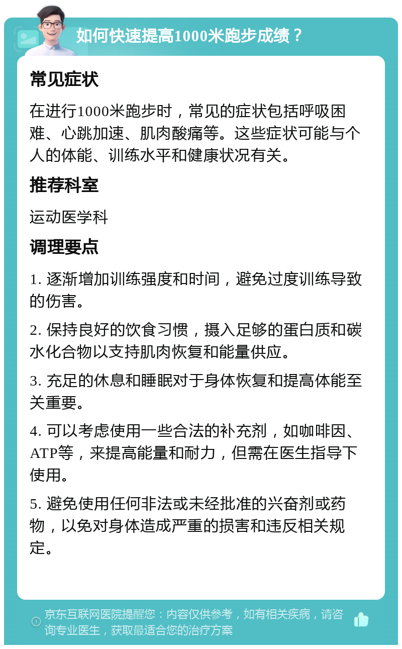 如何快速提高1000米跑步成绩？ 常见症状 在进行1000米跑步时，常见的症状包括呼吸困难、心跳加速、肌肉酸痛等。这些症状可能与个人的体能、训练水平和健康状况有关。 推荐科室 运动医学科 调理要点 1. 逐渐增加训练强度和时间，避免过度训练导致的伤害。 2. 保持良好的饮食习惯，摄入足够的蛋白质和碳水化合物以支持肌肉恢复和能量供应。 3. 充足的休息和睡眠对于身体恢复和提高体能至关重要。 4. 可以考虑使用一些合法的补充剂，如咖啡因、ATP等，来提高能量和耐力，但需在医生指导下使用。 5. 避免使用任何非法或未经批准的兴奋剂或药物，以免对身体造成严重的损害和违反相关规定。