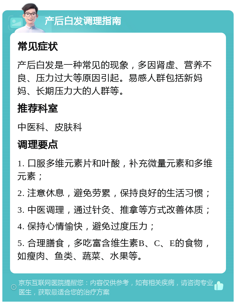 产后白发调理指南 常见症状 产后白发是一种常见的现象，多因肾虚、营养不良、压力过大等原因引起。易感人群包括新妈妈、长期压力大的人群等。 推荐科室 中医科、皮肤科 调理要点 1. 口服多维元素片和叶酸，补充微量元素和多维元素； 2. 注意休息，避免劳累，保持良好的生活习惯； 3. 中医调理，通过针灸、推拿等方式改善体质； 4. 保持心情愉快，避免过度压力； 5. 合理膳食，多吃富含维生素B、C、E的食物，如瘦肉、鱼类、蔬菜、水果等。