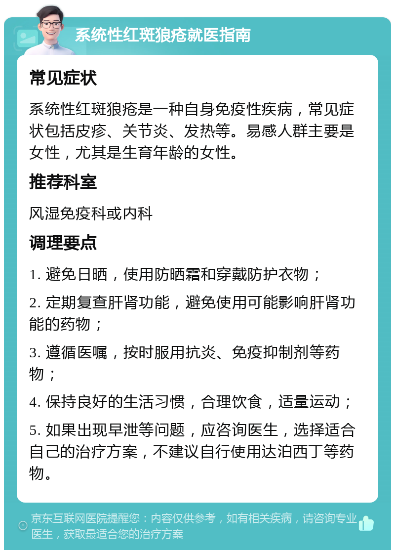 系统性红斑狼疮就医指南 常见症状 系统性红斑狼疮是一种自身免疫性疾病，常见症状包括皮疹、关节炎、发热等。易感人群主要是女性，尤其是生育年龄的女性。 推荐科室 风湿免疫科或内科 调理要点 1. 避免日晒，使用防晒霜和穿戴防护衣物； 2. 定期复查肝肾功能，避免使用可能影响肝肾功能的药物； 3. 遵循医嘱，按时服用抗炎、免疫抑制剂等药物； 4. 保持良好的生活习惯，合理饮食，适量运动； 5. 如果出现早泄等问题，应咨询医生，选择适合自己的治疗方案，不建议自行使用达泊西丁等药物。