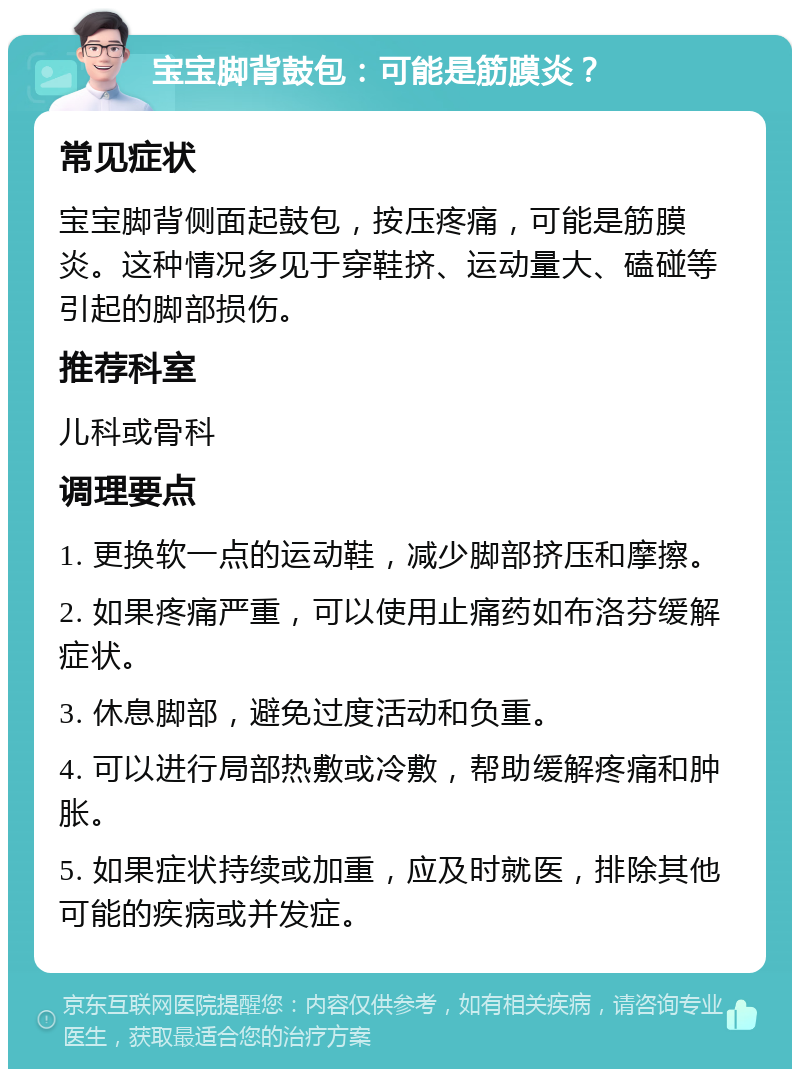 宝宝脚背鼓包：可能是筋膜炎？ 常见症状 宝宝脚背侧面起鼓包，按压疼痛，可能是筋膜炎。这种情况多见于穿鞋挤、运动量大、磕碰等引起的脚部损伤。 推荐科室 儿科或骨科 调理要点 1. 更换软一点的运动鞋，减少脚部挤压和摩擦。 2. 如果疼痛严重，可以使用止痛药如布洛芬缓解症状。 3. 休息脚部，避免过度活动和负重。 4. 可以进行局部热敷或冷敷，帮助缓解疼痛和肿胀。 5. 如果症状持续或加重，应及时就医，排除其他可能的疾病或并发症。