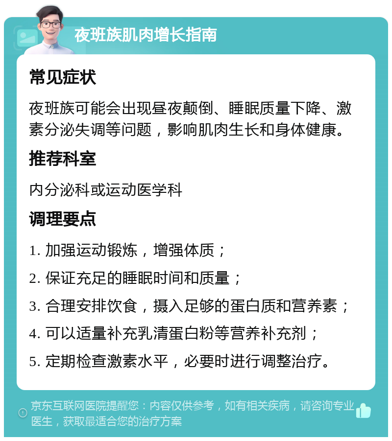 夜班族肌肉增长指南 常见症状 夜班族可能会出现昼夜颠倒、睡眠质量下降、激素分泌失调等问题，影响肌肉生长和身体健康。 推荐科室 内分泌科或运动医学科 调理要点 1. 加强运动锻炼，增强体质； 2. 保证充足的睡眠时间和质量； 3. 合理安排饮食，摄入足够的蛋白质和营养素； 4. 可以适量补充乳清蛋白粉等营养补充剂； 5. 定期检查激素水平，必要时进行调整治疗。