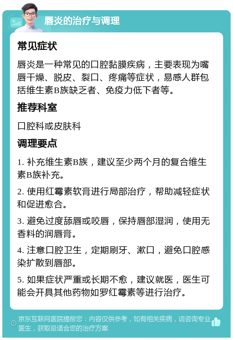 唇炎的治疗与调理 常见症状 唇炎是一种常见的口腔黏膜疾病，主要表现为嘴唇干燥、脱皮、裂口、疼痛等症状，易感人群包括维生素B族缺乏者、免疫力低下者等。 推荐科室 口腔科或皮肤科 调理要点 1. 补充维生素B族，建议至少两个月的复合维生素B族补充。 2. 使用红霉素软膏进行局部治疗，帮助减轻症状和促进愈合。 3. 避免过度舔唇或咬唇，保持唇部湿润，使用无香料的润唇膏。 4. 注意口腔卫生，定期刷牙、漱口，避免口腔感染扩散到唇部。 5. 如果症状严重或长期不愈，建议就医，医生可能会开具其他药物如罗红霉素等进行治疗。