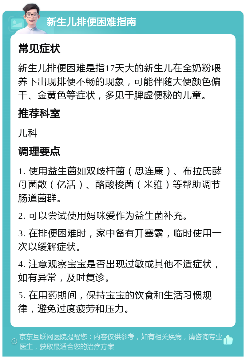 新生儿排便困难指南 常见症状 新生儿排便困难是指17天大的新生儿在全奶粉喂养下出现排便不畅的现象，可能伴随大便颜色偏干、金黄色等症状，多见于脾虚便秘的儿童。 推荐科室 儿科 调理要点 1. 使用益生菌如双歧杆菌（思连康）、布拉氏酵母菌散（亿活）、酪酸梭菌（米雅）等帮助调节肠道菌群。 2. 可以尝试使用妈咪爱作为益生菌补充。 3. 在排便困难时，家中备有开塞露，临时使用一次以缓解症状。 4. 注意观察宝宝是否出现过敏或其他不适症状，如有异常，及时复诊。 5. 在用药期间，保持宝宝的饮食和生活习惯规律，避免过度疲劳和压力。