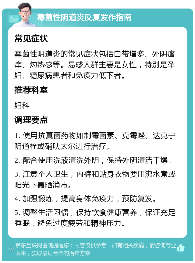 霉菌性阴道炎反复发作指南 常见症状 霉菌性阴道炎的常见症状包括白带增多、外阴瘙痒、灼热感等。易感人群主要是女性，特别是孕妇、糖尿病患者和免疫力低下者。 推荐科室 妇科 调理要点 1. 使用抗真菌药物如制霉菌素、克霉唑、达克宁阴道栓或硝呋太尔进行治疗。 2. 配合使用洗液清洗外阴，保持外阴清洁干燥。 3. 注意个人卫生，内裤和贴身衣物要用沸水煮或阳光下暴晒消毒。 4. 加强锻炼，提高身体免疫力，预防复发。 5. 调整生活习惯，保持饮食健康营养，保证充足睡眠，避免过度疲劳和精神压力。