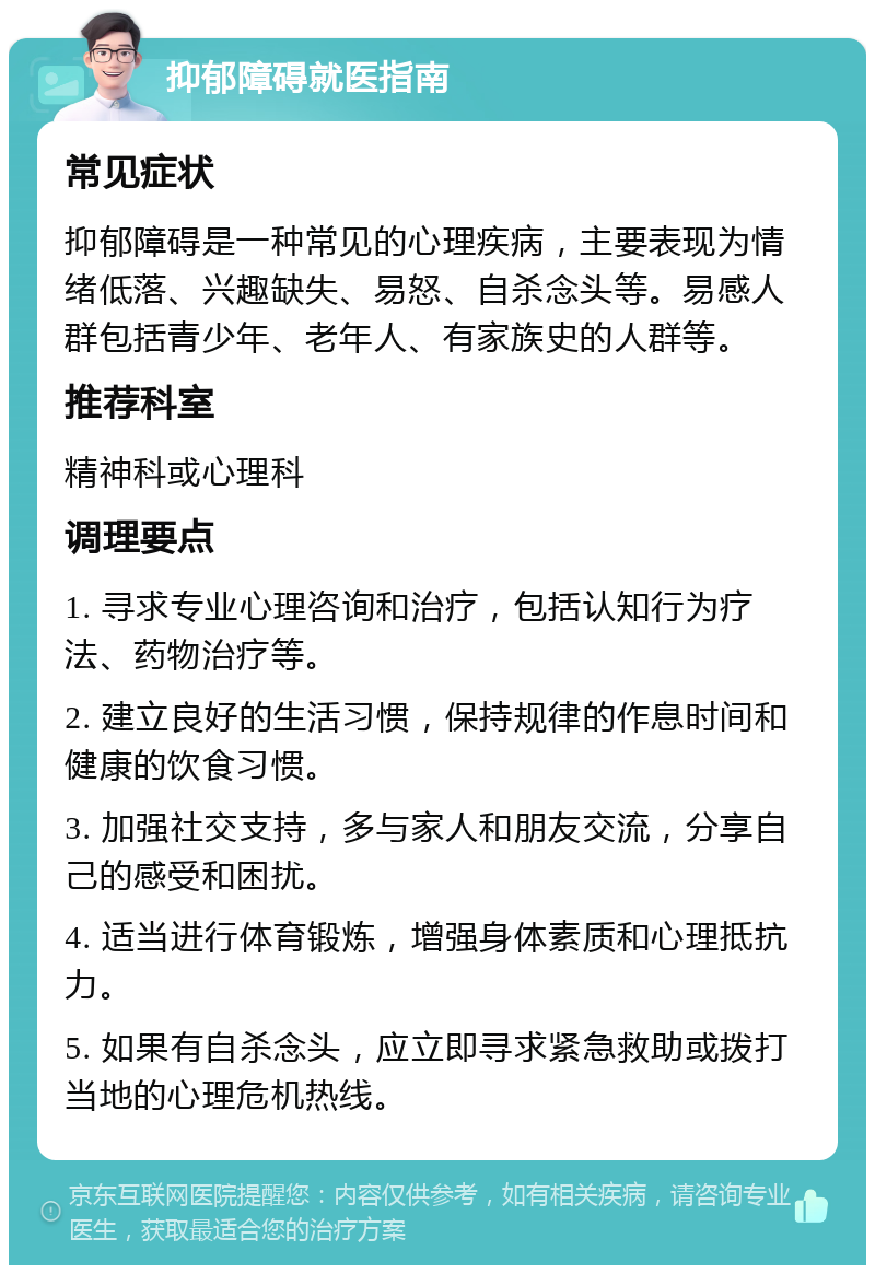 抑郁障碍就医指南 常见症状 抑郁障碍是一种常见的心理疾病，主要表现为情绪低落、兴趣缺失、易怒、自杀念头等。易感人群包括青少年、老年人、有家族史的人群等。 推荐科室 精神科或心理科 调理要点 1. 寻求专业心理咨询和治疗，包括认知行为疗法、药物治疗等。 2. 建立良好的生活习惯，保持规律的作息时间和健康的饮食习惯。 3. 加强社交支持，多与家人和朋友交流，分享自己的感受和困扰。 4. 适当进行体育锻炼，增强身体素质和心理抵抗力。 5. 如果有自杀念头，应立即寻求紧急救助或拨打当地的心理危机热线。