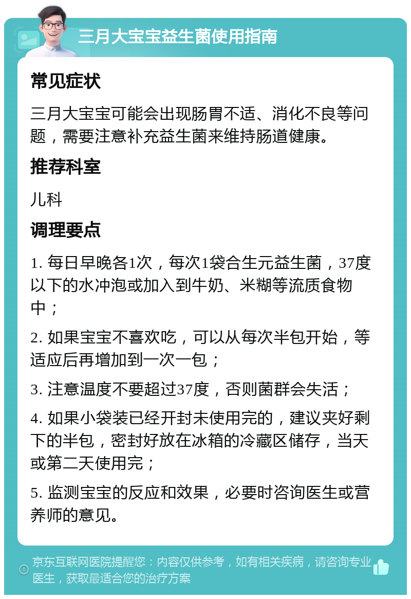 三月大宝宝益生菌使用指南 常见症状 三月大宝宝可能会出现肠胃不适、消化不良等问题，需要注意补充益生菌来维持肠道健康。 推荐科室 儿科 调理要点 1. 每日早晚各1次，每次1袋合生元益生菌，37度以下的水冲泡或加入到牛奶、米糊等流质食物中； 2. 如果宝宝不喜欢吃，可以从每次半包开始，等适应后再增加到一次一包； 3. 注意温度不要超过37度，否则菌群会失活； 4. 如果小袋装已经开封未使用完的，建议夹好剩下的半包，密封好放在冰箱的冷藏区储存，当天或第二天使用完； 5. 监测宝宝的反应和效果，必要时咨询医生或营养师的意见。