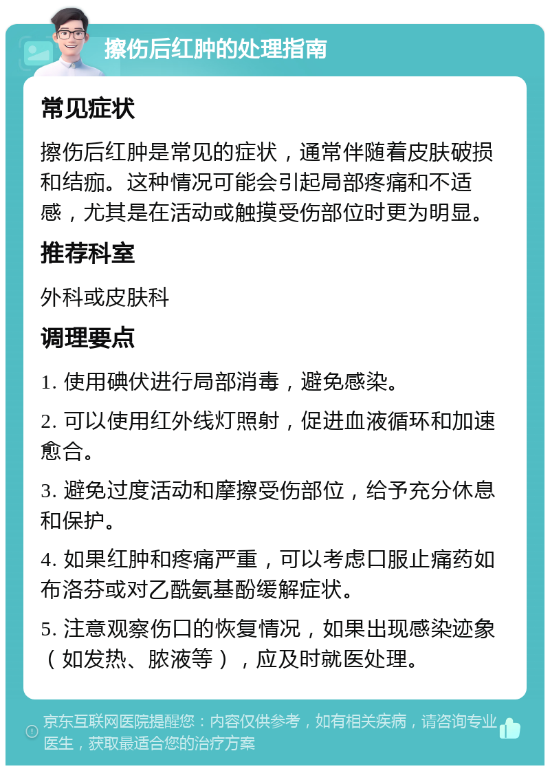 擦伤后红肿的处理指南 常见症状 擦伤后红肿是常见的症状，通常伴随着皮肤破损和结痂。这种情况可能会引起局部疼痛和不适感，尤其是在活动或触摸受伤部位时更为明显。 推荐科室 外科或皮肤科 调理要点 1. 使用碘伏进行局部消毒，避免感染。 2. 可以使用红外线灯照射，促进血液循环和加速愈合。 3. 避免过度活动和摩擦受伤部位，给予充分休息和保护。 4. 如果红肿和疼痛严重，可以考虑口服止痛药如布洛芬或对乙酰氨基酚缓解症状。 5. 注意观察伤口的恢复情况，如果出现感染迹象（如发热、脓液等），应及时就医处理。