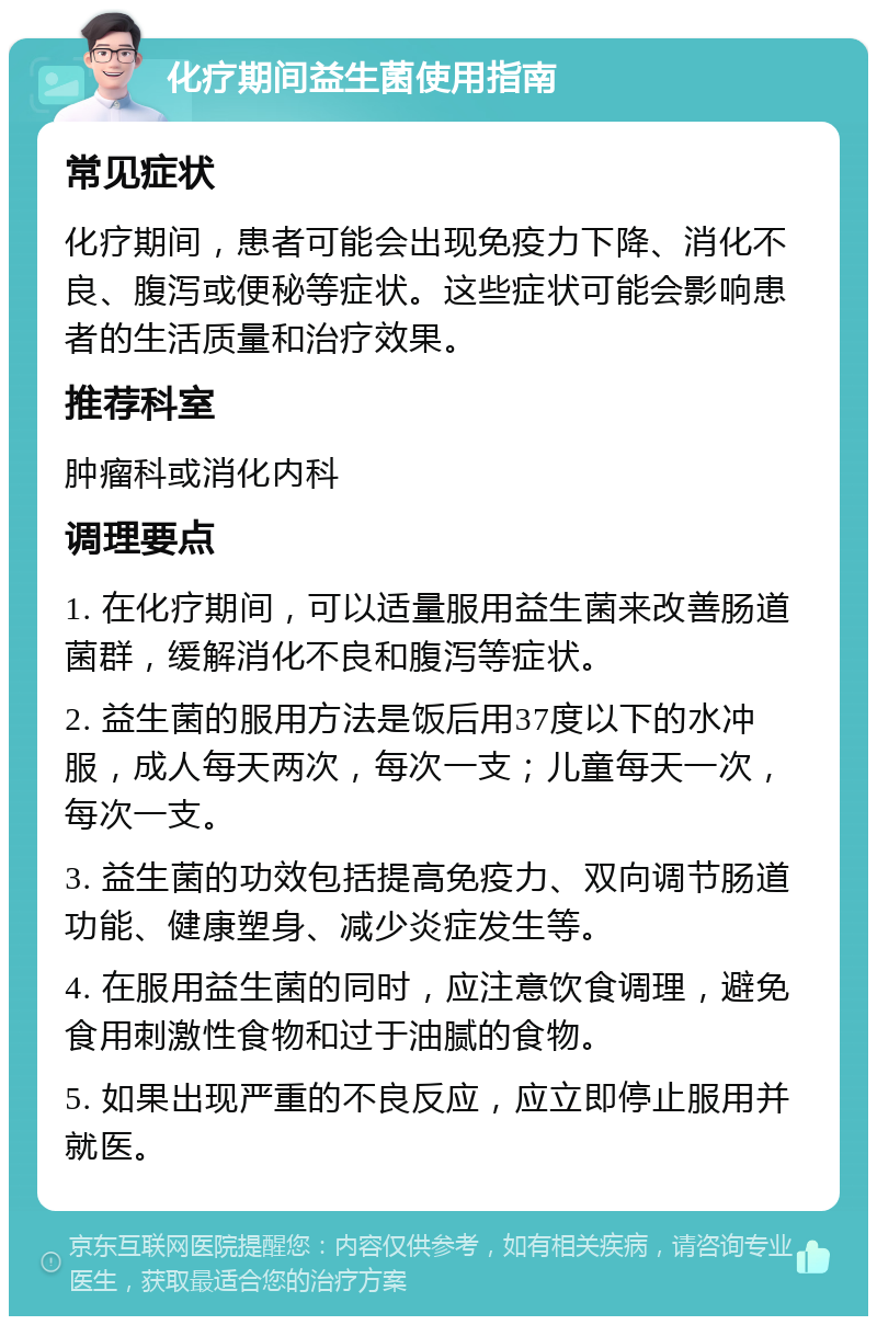 化疗期间益生菌使用指南 常见症状 化疗期间，患者可能会出现免疫力下降、消化不良、腹泻或便秘等症状。这些症状可能会影响患者的生活质量和治疗效果。 推荐科室 肿瘤科或消化内科 调理要点 1. 在化疗期间，可以适量服用益生菌来改善肠道菌群，缓解消化不良和腹泻等症状。 2. 益生菌的服用方法是饭后用37度以下的水冲服，成人每天两次，每次一支；儿童每天一次，每次一支。 3. 益生菌的功效包括提高免疫力、双向调节肠道功能、健康塑身、减少炎症发生等。 4. 在服用益生菌的同时，应注意饮食调理，避免食用刺激性食物和过于油腻的食物。 5. 如果出现严重的不良反应，应立即停止服用并就医。