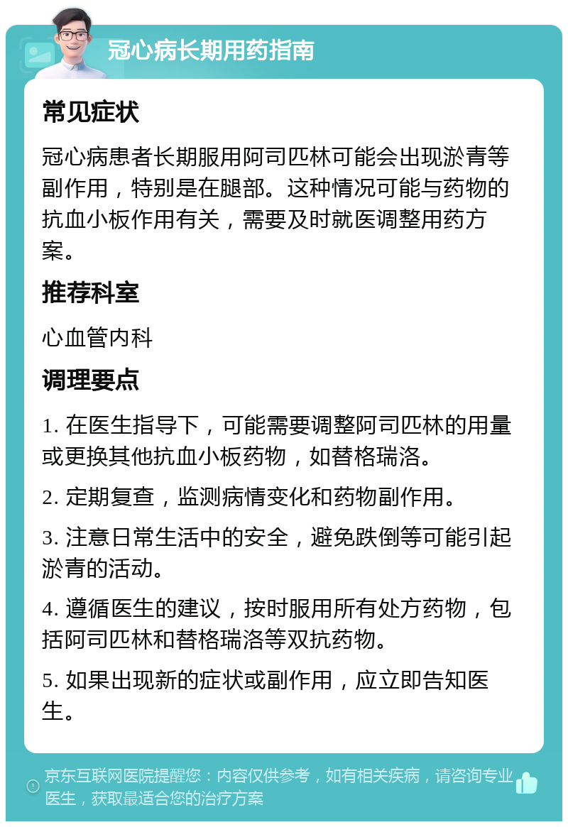 冠心病长期用药指南 常见症状 冠心病患者长期服用阿司匹林可能会出现淤青等副作用，特别是在腿部。这种情况可能与药物的抗血小板作用有关，需要及时就医调整用药方案。 推荐科室 心血管内科 调理要点 1. 在医生指导下，可能需要调整阿司匹林的用量或更换其他抗血小板药物，如替格瑞洛。 2. 定期复查，监测病情变化和药物副作用。 3. 注意日常生活中的安全，避免跌倒等可能引起淤青的活动。 4. 遵循医生的建议，按时服用所有处方药物，包括阿司匹林和替格瑞洛等双抗药物。 5. 如果出现新的症状或副作用，应立即告知医生。