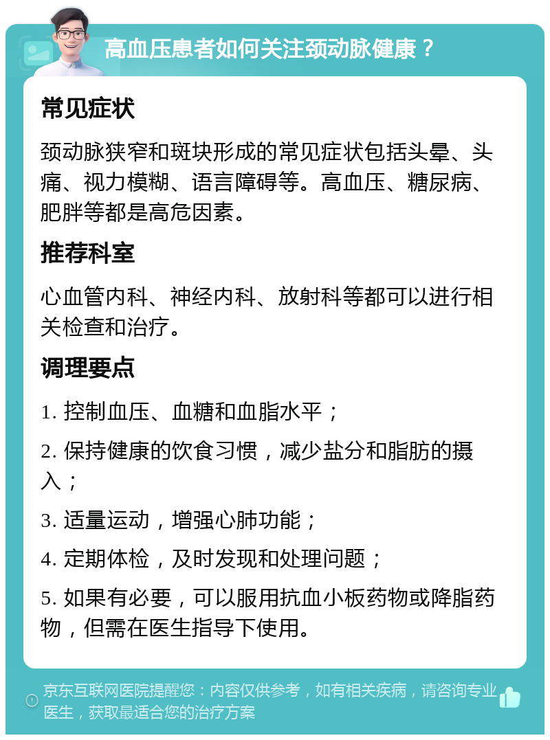 高血压患者如何关注颈动脉健康？ 常见症状 颈动脉狭窄和斑块形成的常见症状包括头晕、头痛、视力模糊、语言障碍等。高血压、糖尿病、肥胖等都是高危因素。 推荐科室 心血管内科、神经内科、放射科等都可以进行相关检查和治疗。 调理要点 1. 控制血压、血糖和血脂水平； 2. 保持健康的饮食习惯，减少盐分和脂肪的摄入； 3. 适量运动，增强心肺功能； 4. 定期体检，及时发现和处理问题； 5. 如果有必要，可以服用抗血小板药物或降脂药物，但需在医生指导下使用。