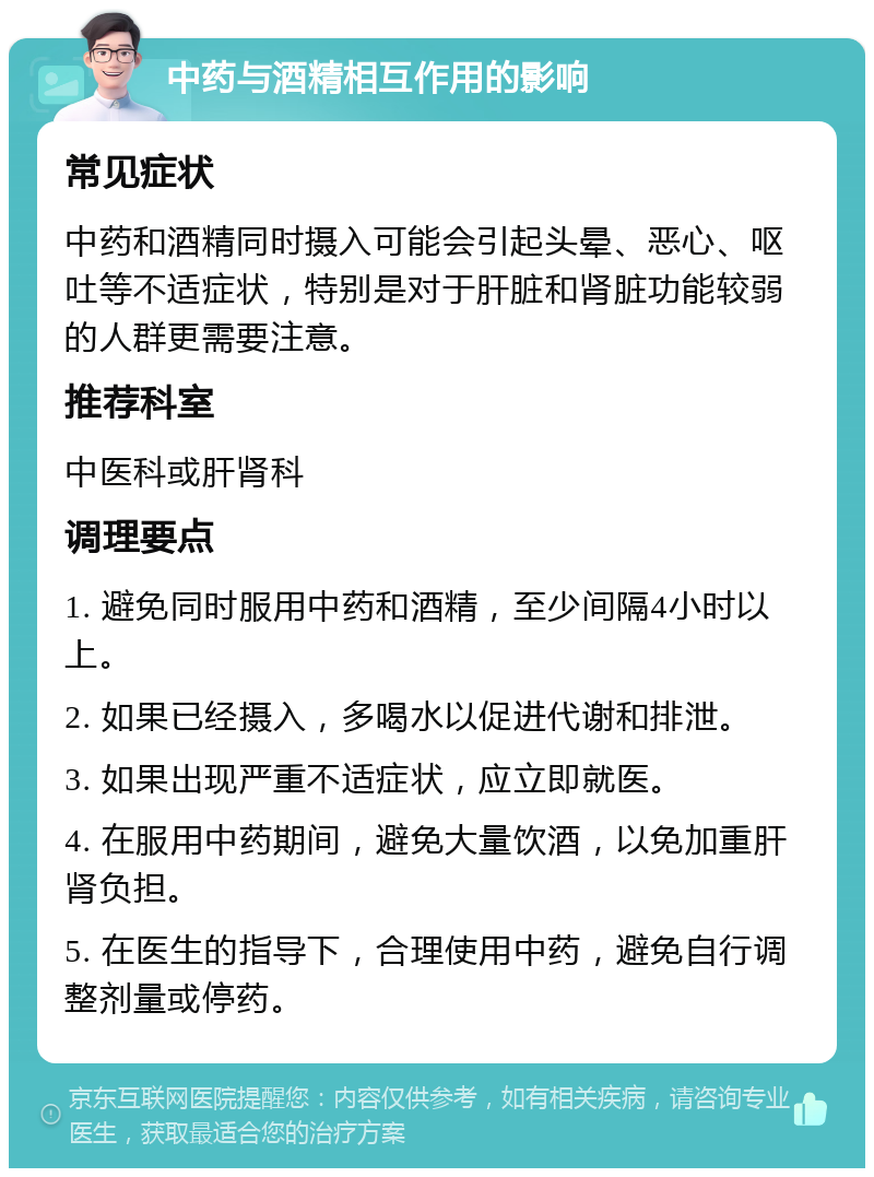 中药与酒精相互作用的影响 常见症状 中药和酒精同时摄入可能会引起头晕、恶心、呕吐等不适症状，特别是对于肝脏和肾脏功能较弱的人群更需要注意。 推荐科室 中医科或肝肾科 调理要点 1. 避免同时服用中药和酒精，至少间隔4小时以上。 2. 如果已经摄入，多喝水以促进代谢和排泄。 3. 如果出现严重不适症状，应立即就医。 4. 在服用中药期间，避免大量饮酒，以免加重肝肾负担。 5. 在医生的指导下，合理使用中药，避免自行调整剂量或停药。