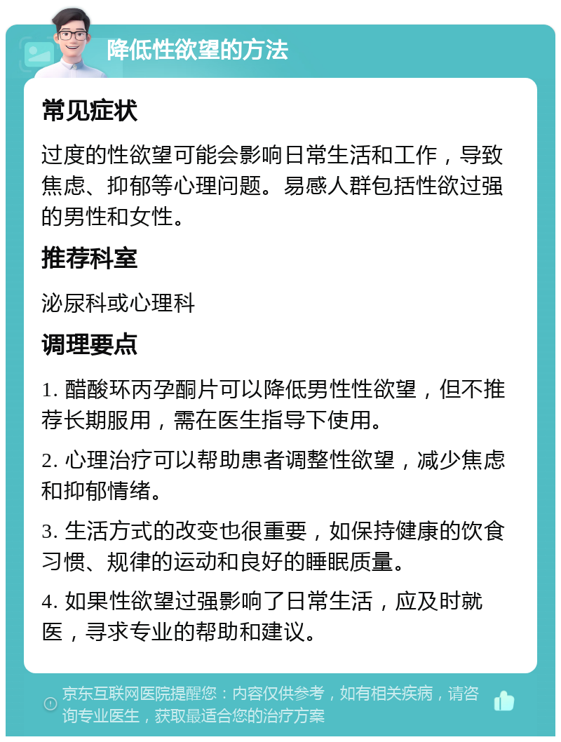 降低性欲望的方法 常见症状 过度的性欲望可能会影响日常生活和工作，导致焦虑、抑郁等心理问题。易感人群包括性欲过强的男性和女性。 推荐科室 泌尿科或心理科 调理要点 1. 醋酸环丙孕酮片可以降低男性性欲望，但不推荐长期服用，需在医生指导下使用。 2. 心理治疗可以帮助患者调整性欲望，减少焦虑和抑郁情绪。 3. 生活方式的改变也很重要，如保持健康的饮食习惯、规律的运动和良好的睡眠质量。 4. 如果性欲望过强影响了日常生活，应及时就医，寻求专业的帮助和建议。