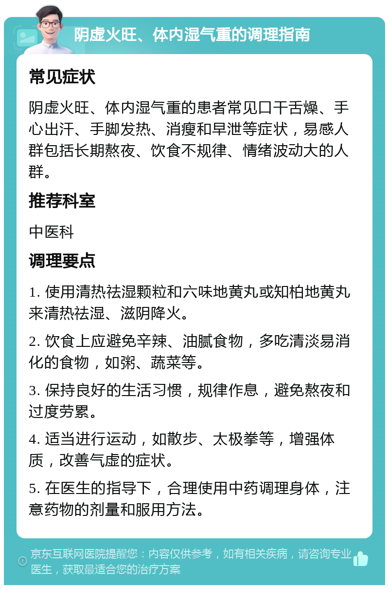 阴虚火旺、体内湿气重的调理指南 常见症状 阴虚火旺、体内湿气重的患者常见口干舌燥、手心出汗、手脚发热、消瘦和早泄等症状，易感人群包括长期熬夜、饮食不规律、情绪波动大的人群。 推荐科室 中医科 调理要点 1. 使用清热祛湿颗粒和六味地黄丸或知柏地黄丸来清热祛湿、滋阴降火。 2. 饮食上应避免辛辣、油腻食物，多吃清淡易消化的食物，如粥、蔬菜等。 3. 保持良好的生活习惯，规律作息，避免熬夜和过度劳累。 4. 适当进行运动，如散步、太极拳等，增强体质，改善气虚的症状。 5. 在医生的指导下，合理使用中药调理身体，注意药物的剂量和服用方法。