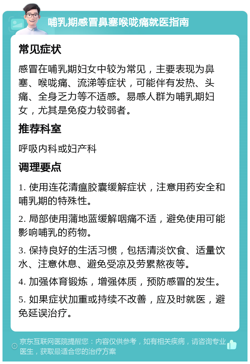 哺乳期感冒鼻塞喉咙痛就医指南 常见症状 感冒在哺乳期妇女中较为常见，主要表现为鼻塞、喉咙痛、流涕等症状，可能伴有发热、头痛、全身乏力等不适感。易感人群为哺乳期妇女，尤其是免疫力较弱者。 推荐科室 呼吸内科或妇产科 调理要点 1. 使用连花清瘟胶囊缓解症状，注意用药安全和哺乳期的特殊性。 2. 局部使用蒲地蓝缓解咽痛不适，避免使用可能影响哺乳的药物。 3. 保持良好的生活习惯，包括清淡饮食、适量饮水、注意休息、避免受凉及劳累熬夜等。 4. 加强体育锻炼，增强体质，预防感冒的发生。 5. 如果症状加重或持续不改善，应及时就医，避免延误治疗。