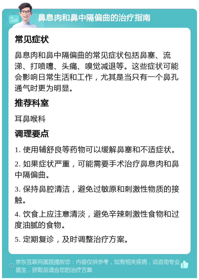 鼻息肉和鼻中隔偏曲的治疗指南 常见症状 鼻息肉和鼻中隔偏曲的常见症状包括鼻塞、流涕、打喷嚏、头痛、嗅觉减退等。这些症状可能会影响日常生活和工作，尤其是当只有一个鼻孔通气时更为明显。 推荐科室 耳鼻喉科 调理要点 1. 使用辅舒良等药物可以缓解鼻塞和不适症状。 2. 如果症状严重，可能需要手术治疗鼻息肉和鼻中隔偏曲。 3. 保持鼻腔清洁，避免过敏原和刺激性物质的接触。 4. 饮食上应注意清淡，避免辛辣刺激性食物和过度油腻的食物。 5. 定期复诊，及时调整治疗方案。