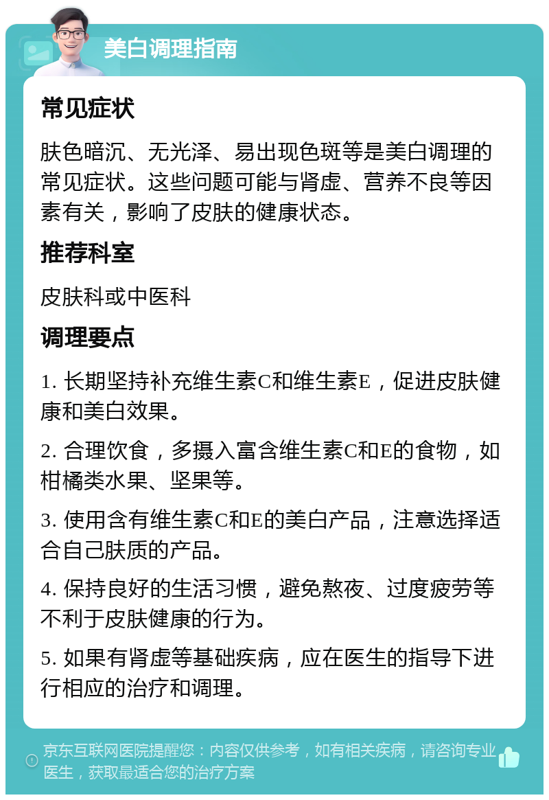 美白调理指南 常见症状 肤色暗沉、无光泽、易出现色斑等是美白调理的常见症状。这些问题可能与肾虚、营养不良等因素有关，影响了皮肤的健康状态。 推荐科室 皮肤科或中医科 调理要点 1. 长期坚持补充维生素C和维生素E，促进皮肤健康和美白效果。 2. 合理饮食，多摄入富含维生素C和E的食物，如柑橘类水果、坚果等。 3. 使用含有维生素C和E的美白产品，注意选择适合自己肤质的产品。 4. 保持良好的生活习惯，避免熬夜、过度疲劳等不利于皮肤健康的行为。 5. 如果有肾虚等基础疾病，应在医生的指导下进行相应的治疗和调理。