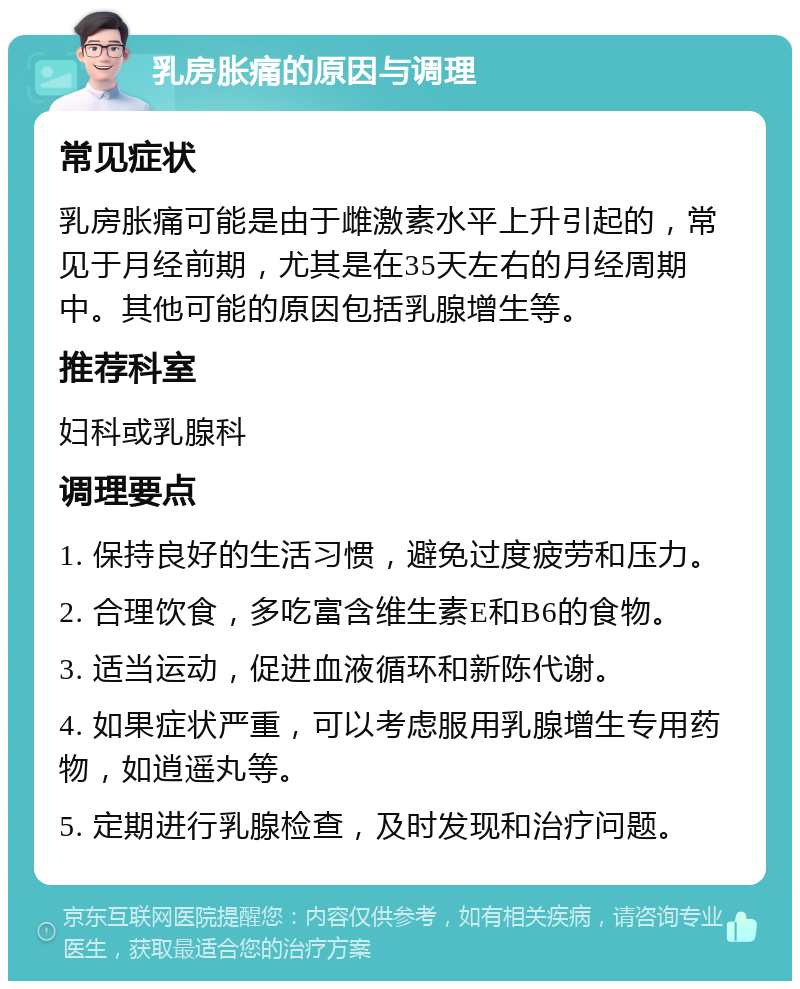 乳房胀痛的原因与调理 常见症状 乳房胀痛可能是由于雌激素水平上升引起的，常见于月经前期，尤其是在35天左右的月经周期中。其他可能的原因包括乳腺增生等。 推荐科室 妇科或乳腺科 调理要点 1. 保持良好的生活习惯，避免过度疲劳和压力。 2. 合理饮食，多吃富含维生素E和B6的食物。 3. 适当运动，促进血液循环和新陈代谢。 4. 如果症状严重，可以考虑服用乳腺增生专用药物，如逍遥丸等。 5. 定期进行乳腺检查，及时发现和治疗问题。