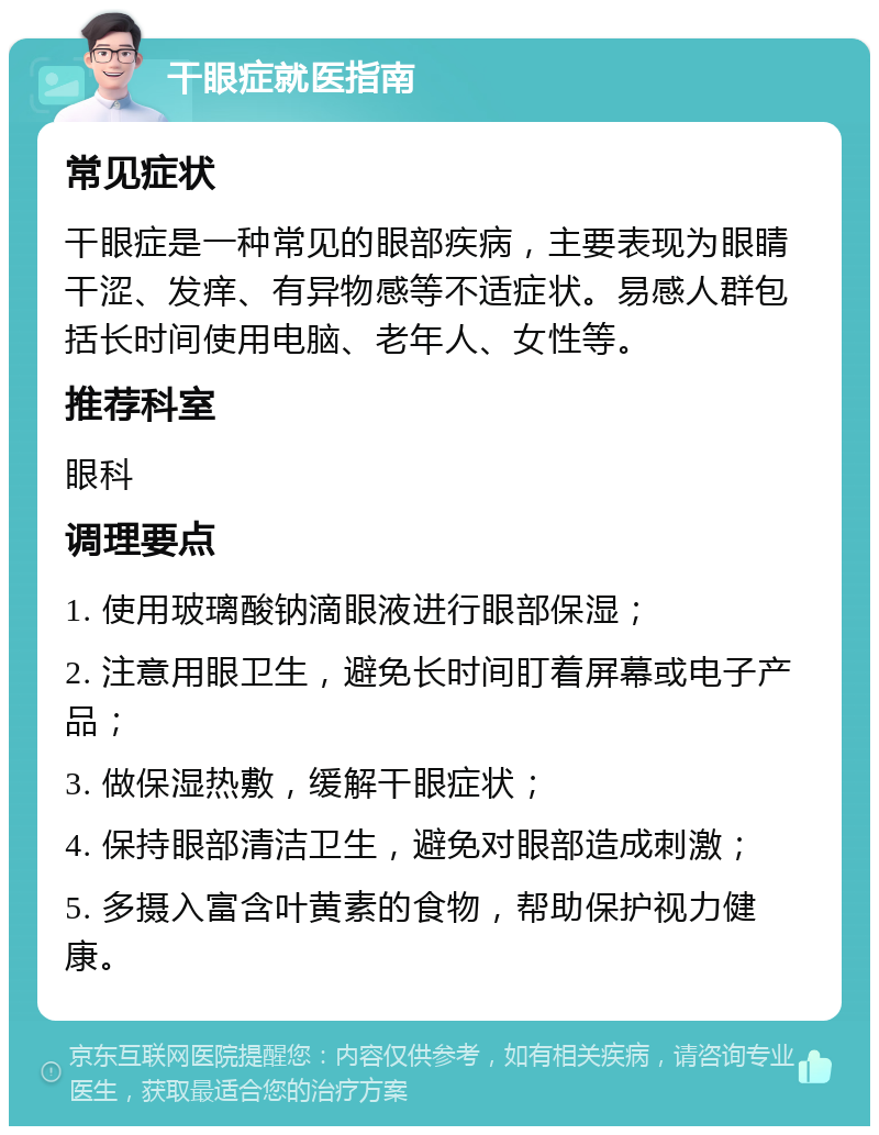 干眼症就医指南 常见症状 干眼症是一种常见的眼部疾病，主要表现为眼睛干涩、发痒、有异物感等不适症状。易感人群包括长时间使用电脑、老年人、女性等。 推荐科室 眼科 调理要点 1. 使用玻璃酸钠滴眼液进行眼部保湿； 2. 注意用眼卫生，避免长时间盯着屏幕或电子产品； 3. 做保湿热敷，缓解干眼症状； 4. 保持眼部清洁卫生，避免对眼部造成刺激； 5. 多摄入富含叶黄素的食物，帮助保护视力健康。