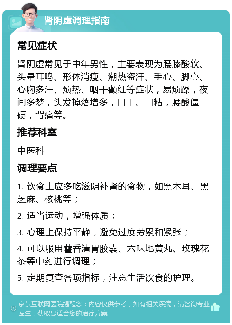 肾阴虚调理指南 常见症状 肾阴虚常见于中年男性，主要表现为腰膝酸软、头晕耳鸣、形体消瘦、潮热盗汗、手心、脚心、心胸多汗、烦热、咽干颧红等症状，易烦躁，夜间多梦，头发掉落增多，口干、口粘，腰酸僵硬，背痛等。 推荐科室 中医科 调理要点 1. 饮食上应多吃滋阴补肾的食物，如黑木耳、黑芝麻、核桃等； 2. 适当运动，增强体质； 3. 心理上保持平静，避免过度劳累和紧张； 4. 可以服用藿香清胃胶囊、六味地黄丸、玫瑰花茶等中药进行调理； 5. 定期复查各项指标，注意生活饮食的护理。