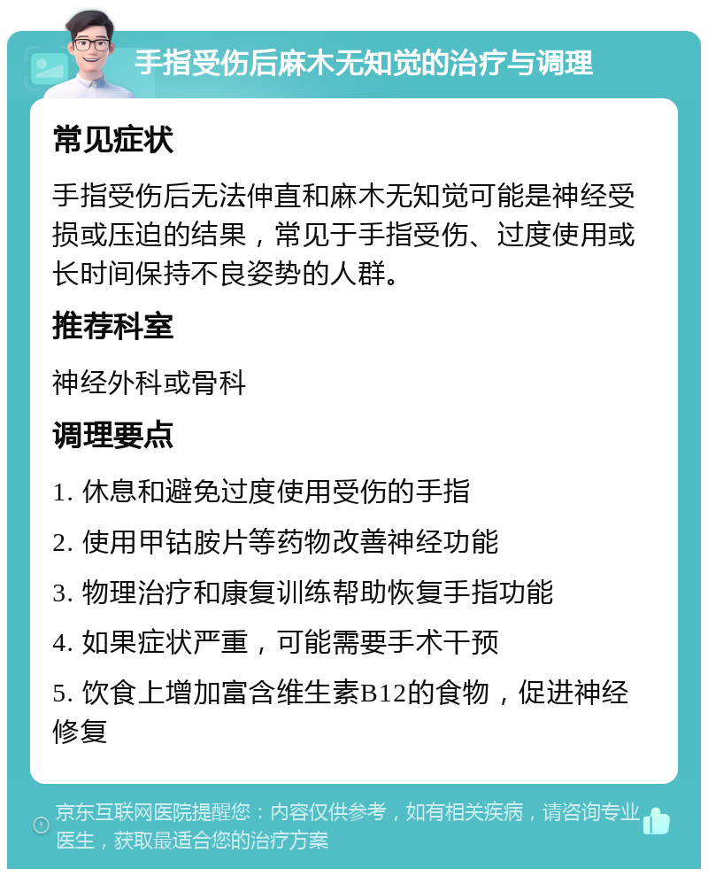 手指受伤后麻木无知觉的治疗与调理 常见症状 手指受伤后无法伸直和麻木无知觉可能是神经受损或压迫的结果，常见于手指受伤、过度使用或长时间保持不良姿势的人群。 推荐科室 神经外科或骨科 调理要点 1. 休息和避免过度使用受伤的手指 2. 使用甲钴胺片等药物改善神经功能 3. 物理治疗和康复训练帮助恢复手指功能 4. 如果症状严重，可能需要手术干预 5. 饮食上增加富含维生素B12的食物，促进神经修复