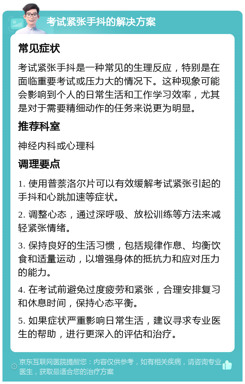 考试紧张手抖的解决方案 常见症状 考试紧张手抖是一种常见的生理反应，特别是在面临重要考试或压力大的情况下。这种现象可能会影响到个人的日常生活和工作学习效率，尤其是对于需要精细动作的任务来说更为明显。 推荐科室 神经内科或心理科 调理要点 1. 使用普萘洛尔片可以有效缓解考试紧张引起的手抖和心跳加速等症状。 2. 调整心态，通过深呼吸、放松训练等方法来减轻紧张情绪。 3. 保持良好的生活习惯，包括规律作息、均衡饮食和适量运动，以增强身体的抵抗力和应对压力的能力。 4. 在考试前避免过度疲劳和紧张，合理安排复习和休息时间，保持心态平衡。 5. 如果症状严重影响日常生活，建议寻求专业医生的帮助，进行更深入的评估和治疗。