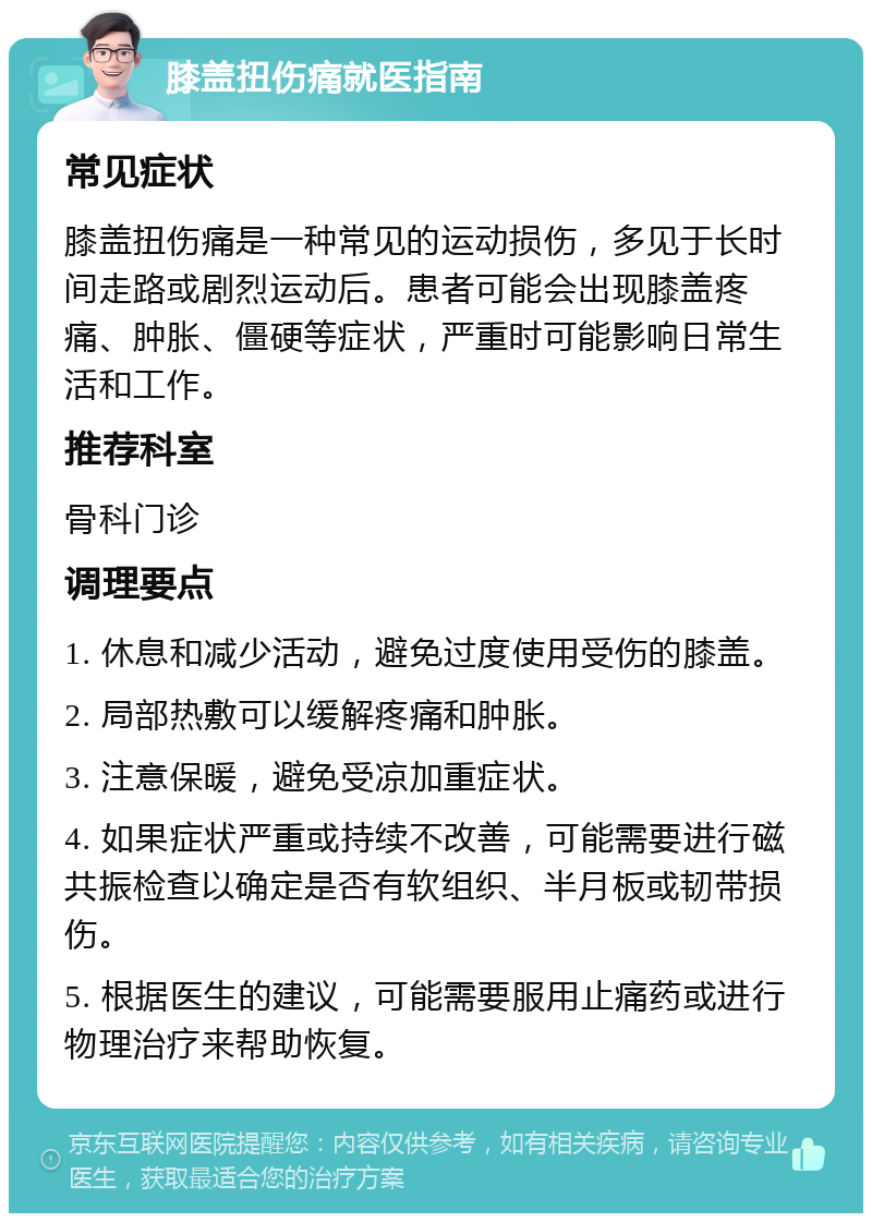 膝盖扭伤痛就医指南 常见症状 膝盖扭伤痛是一种常见的运动损伤，多见于长时间走路或剧烈运动后。患者可能会出现膝盖疼痛、肿胀、僵硬等症状，严重时可能影响日常生活和工作。 推荐科室 骨科门诊 调理要点 1. 休息和减少活动，避免过度使用受伤的膝盖。 2. 局部热敷可以缓解疼痛和肿胀。 3. 注意保暖，避免受凉加重症状。 4. 如果症状严重或持续不改善，可能需要进行磁共振检查以确定是否有软组织、半月板或韧带损伤。 5. 根据医生的建议，可能需要服用止痛药或进行物理治疗来帮助恢复。