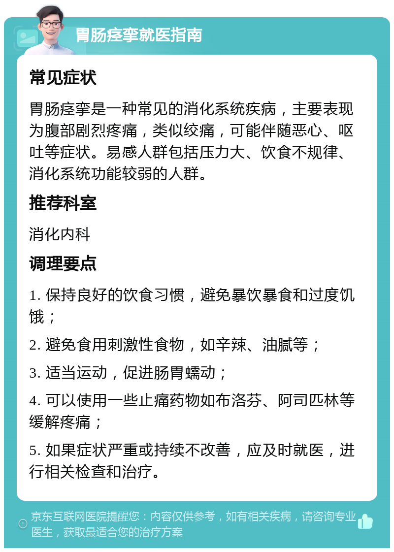 胃肠痉挛就医指南 常见症状 胃肠痉挛是一种常见的消化系统疾病，主要表现为腹部剧烈疼痛，类似绞痛，可能伴随恶心、呕吐等症状。易感人群包括压力大、饮食不规律、消化系统功能较弱的人群。 推荐科室 消化内科 调理要点 1. 保持良好的饮食习惯，避免暴饮暴食和过度饥饿； 2. 避免食用刺激性食物，如辛辣、油腻等； 3. 适当运动，促进肠胃蠕动； 4. 可以使用一些止痛药物如布洛芬、阿司匹林等缓解疼痛； 5. 如果症状严重或持续不改善，应及时就医，进行相关检查和治疗。