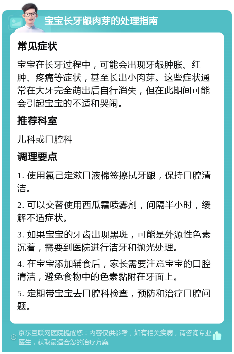 宝宝长牙龈肉芽的处理指南 常见症状 宝宝在长牙过程中，可能会出现牙龈肿胀、红肿、疼痛等症状，甚至长出小肉芽。这些症状通常在大牙完全萌出后自行消失，但在此期间可能会引起宝宝的不适和哭闹。 推荐科室 儿科或口腔科 调理要点 1. 使用氯己定漱口液棉签擦拭牙龈，保持口腔清洁。 2. 可以交替使用西瓜霜喷雾剂，间隔半小时，缓解不适症状。 3. 如果宝宝的牙齿出现黑斑，可能是外源性色素沉着，需要到医院进行洁牙和抛光处理。 4. 在宝宝添加辅食后，家长需要注意宝宝的口腔清洁，避免食物中的色素黏附在牙面上。 5. 定期带宝宝去口腔科检查，预防和治疗口腔问题。