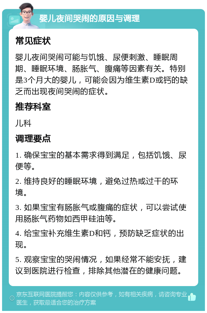 婴儿夜间哭闹的原因与调理 常见症状 婴儿夜间哭闹可能与饥饿、尿便刺激、睡眠周期、睡眠环境、肠胀气、腹痛等因素有关。特别是3个月大的婴儿，可能会因为维生素D或钙的缺乏而出现夜间哭闹的症状。 推荐科室 儿科 调理要点 1. 确保宝宝的基本需求得到满足，包括饥饿、尿便等。 2. 维持良好的睡眠环境，避免过热或过干的环境。 3. 如果宝宝有肠胀气或腹痛的症状，可以尝试使用肠胀气药物如西甲硅油等。 4. 给宝宝补充维生素D和钙，预防缺乏症状的出现。 5. 观察宝宝的哭闹情况，如果经常不能安抚，建议到医院进行检查，排除其他潜在的健康问题。