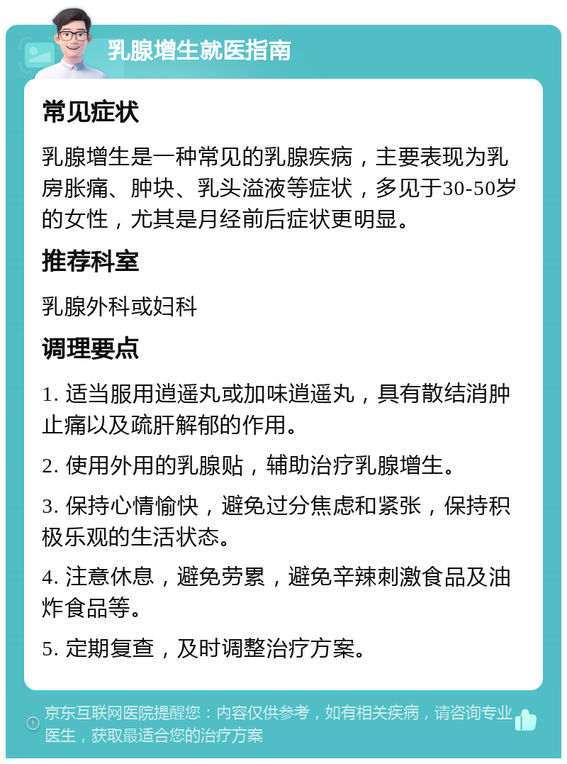 乳腺增生就医指南 常见症状 乳腺增生是一种常见的乳腺疾病，主要表现为乳房胀痛、肿块、乳头溢液等症状，多见于30-50岁的女性，尤其是月经前后症状更明显。 推荐科室 乳腺外科或妇科 调理要点 1. 适当服用逍遥丸或加味逍遥丸，具有散结消肿止痛以及疏肝解郁的作用。 2. 使用外用的乳腺贴，辅助治疗乳腺增生。 3. 保持心情愉快，避免过分焦虑和紧张，保持积极乐观的生活状态。 4. 注意休息，避免劳累，避免辛辣刺激食品及油炸食品等。 5. 定期复查，及时调整治疗方案。