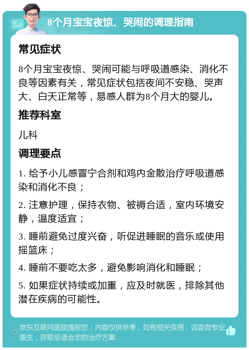 8个月宝宝夜惊、哭闹的调理指南 常见症状 8个月宝宝夜惊、哭闹可能与呼吸道感染、消化不良等因素有关，常见症状包括夜间不安稳、哭声大、白天正常等，易感人群为8个月大的婴儿。 推荐科室 儿科 调理要点 1. 给予小儿感冒宁合剂和鸡内金散治疗呼吸道感染和消化不良； 2. 注意护理，保持衣物、被褥合适，室内环境安静，温度适宜； 3. 睡前避免过度兴奋，听促进睡眠的音乐或使用摇篮床； 4. 睡前不要吃太多，避免影响消化和睡眠； 5. 如果症状持续或加重，应及时就医，排除其他潜在疾病的可能性。