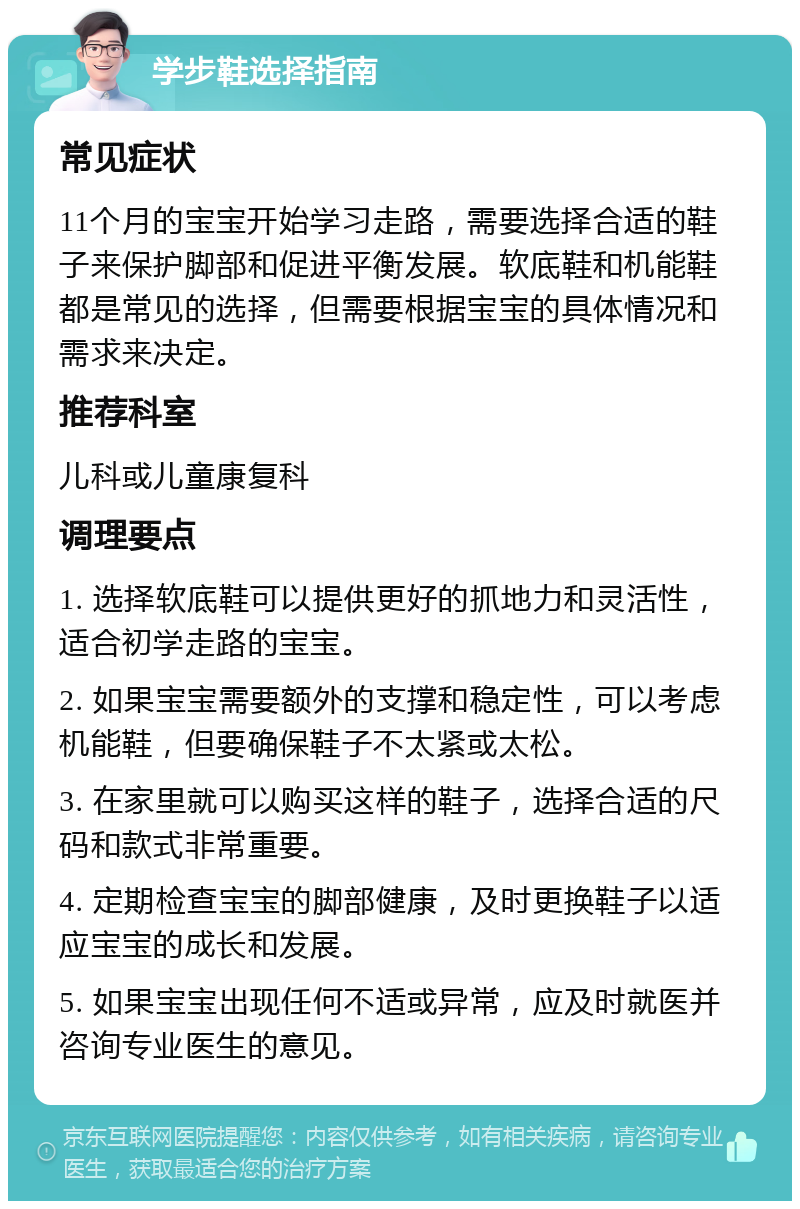 学步鞋选择指南 常见症状 11个月的宝宝开始学习走路，需要选择合适的鞋子来保护脚部和促进平衡发展。软底鞋和机能鞋都是常见的选择，但需要根据宝宝的具体情况和需求来决定。 推荐科室 儿科或儿童康复科 调理要点 1. 选择软底鞋可以提供更好的抓地力和灵活性，适合初学走路的宝宝。 2. 如果宝宝需要额外的支撑和稳定性，可以考虑机能鞋，但要确保鞋子不太紧或太松。 3. 在家里就可以购买这样的鞋子，选择合适的尺码和款式非常重要。 4. 定期检查宝宝的脚部健康，及时更换鞋子以适应宝宝的成长和发展。 5. 如果宝宝出现任何不适或异常，应及时就医并咨询专业医生的意见。