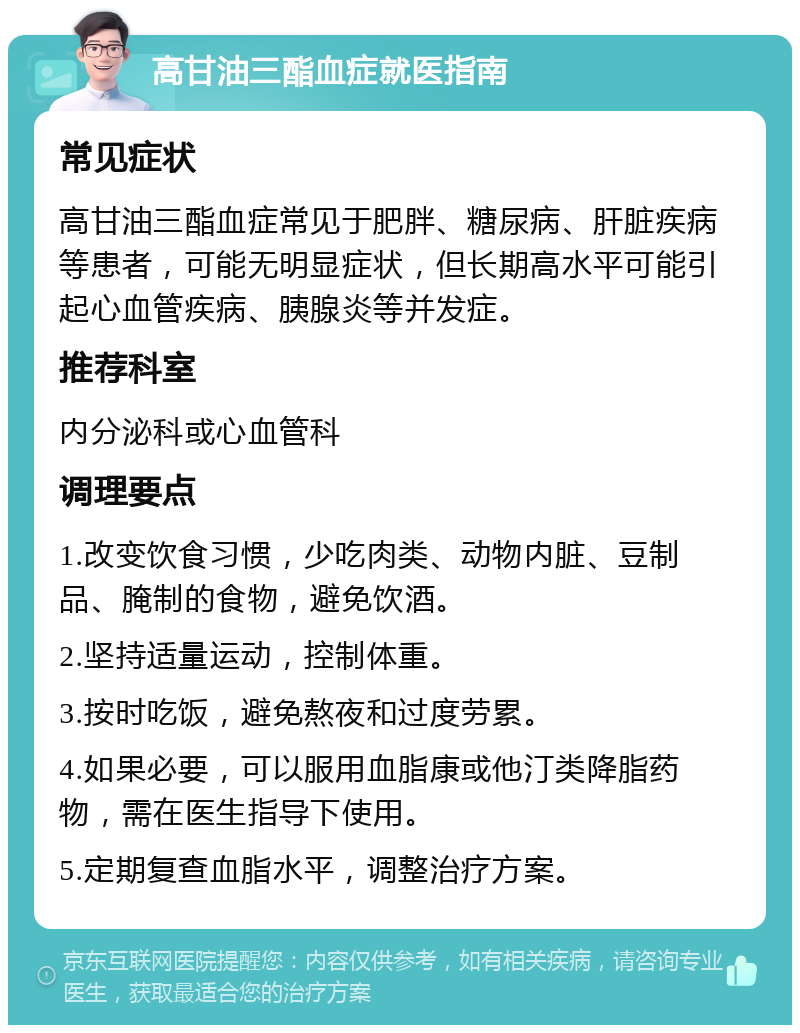 高甘油三酯血症就医指南 常见症状 高甘油三酯血症常见于肥胖、糖尿病、肝脏疾病等患者，可能无明显症状，但长期高水平可能引起心血管疾病、胰腺炎等并发症。 推荐科室 内分泌科或心血管科 调理要点 1.改变饮食习惯，少吃肉类、动物内脏、豆制品、腌制的食物，避免饮酒。 2.坚持适量运动，控制体重。 3.按时吃饭，避免熬夜和过度劳累。 4.如果必要，可以服用血脂康或他汀类降脂药物，需在医生指导下使用。 5.定期复查血脂水平，调整治疗方案。