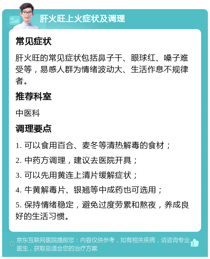 肝火旺上火症状及调理 常见症状 肝火旺的常见症状包括鼻子干、眼球红、嗓子难受等，易感人群为情绪波动大、生活作息不规律者。 推荐科室 中医科 调理要点 1. 可以食用百合、麦冬等清热解毒的食材； 2. 中药方调理，建议去医院开具； 3. 可以先用黄连上清片缓解症状； 4. 牛黄解毒片、银翘等中成药也可选用； 5. 保持情绪稳定，避免过度劳累和熬夜，养成良好的生活习惯。