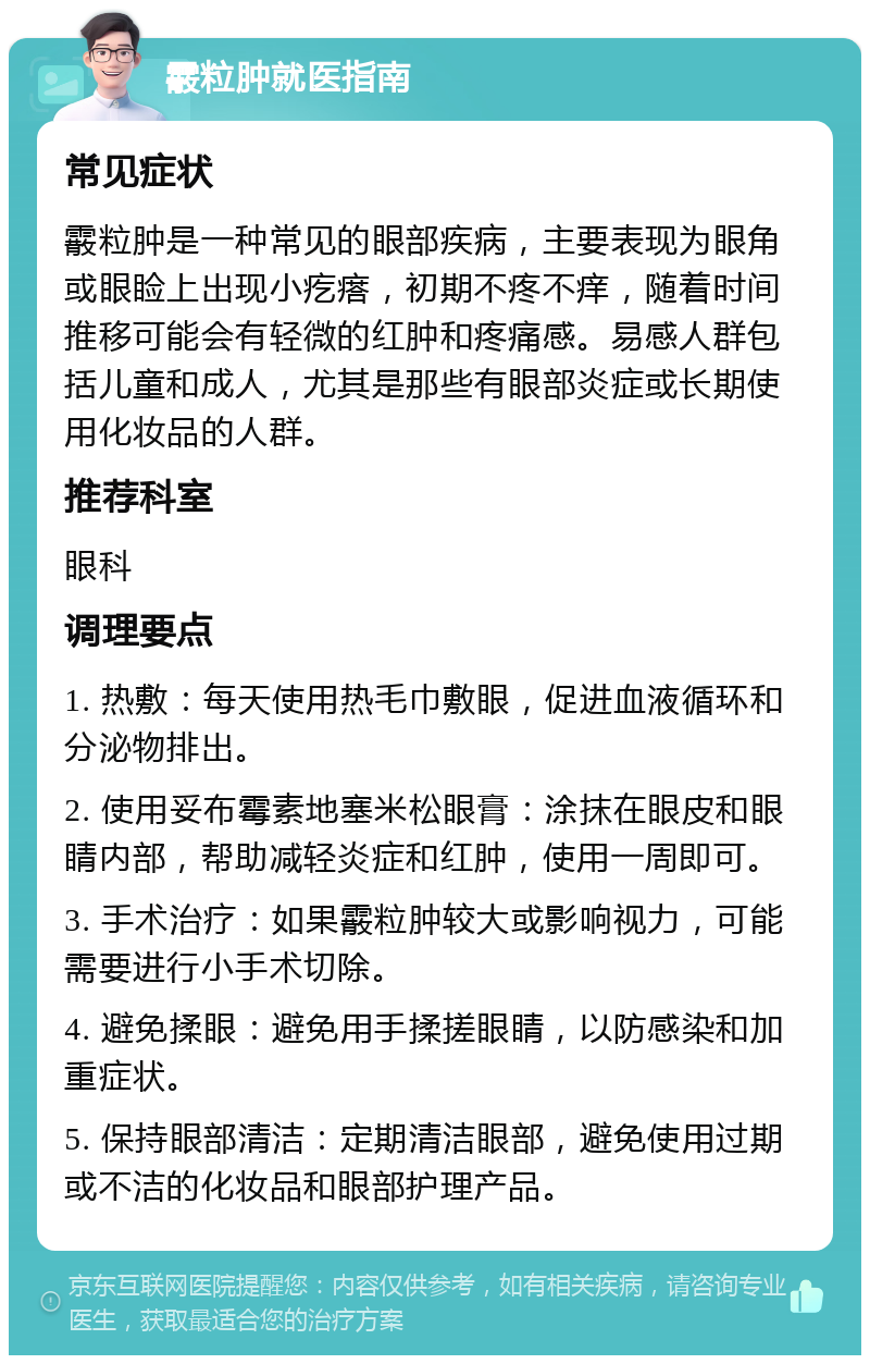 霰粒肿就医指南 常见症状 霰粒肿是一种常见的眼部疾病，主要表现为眼角或眼睑上出现小疙瘩，初期不疼不痒，随着时间推移可能会有轻微的红肿和疼痛感。易感人群包括儿童和成人，尤其是那些有眼部炎症或长期使用化妆品的人群。 推荐科室 眼科 调理要点 1. 热敷：每天使用热毛巾敷眼，促进血液循环和分泌物排出。 2. 使用妥布霉素地塞米松眼膏：涂抹在眼皮和眼睛内部，帮助减轻炎症和红肿，使用一周即可。 3. 手术治疗：如果霰粒肿较大或影响视力，可能需要进行小手术切除。 4. 避免揉眼：避免用手揉搓眼睛，以防感染和加重症状。 5. 保持眼部清洁：定期清洁眼部，避免使用过期或不洁的化妆品和眼部护理产品。