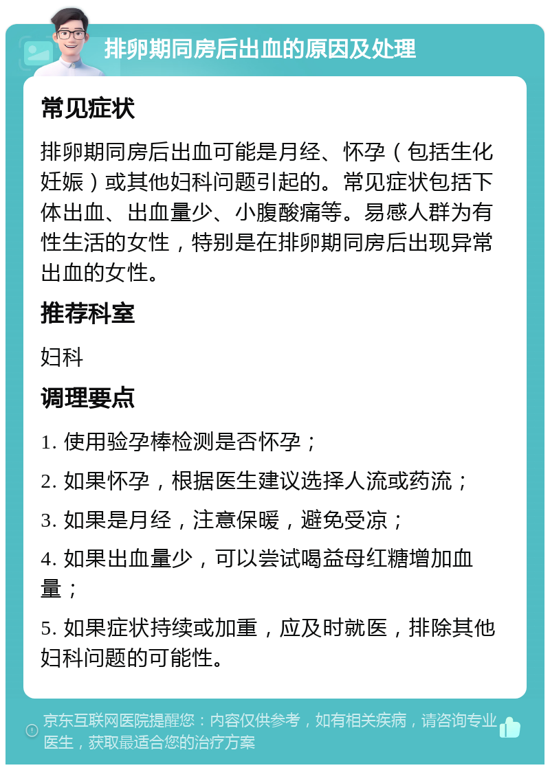 排卵期同房后出血的原因及处理 常见症状 排卵期同房后出血可能是月经、怀孕（包括生化妊娠）或其他妇科问题引起的。常见症状包括下体出血、出血量少、小腹酸痛等。易感人群为有性生活的女性，特别是在排卵期同房后出现异常出血的女性。 推荐科室 妇科 调理要点 1. 使用验孕棒检测是否怀孕； 2. 如果怀孕，根据医生建议选择人流或药流； 3. 如果是月经，注意保暖，避免受凉； 4. 如果出血量少，可以尝试喝益母红糖增加血量； 5. 如果症状持续或加重，应及时就医，排除其他妇科问题的可能性。