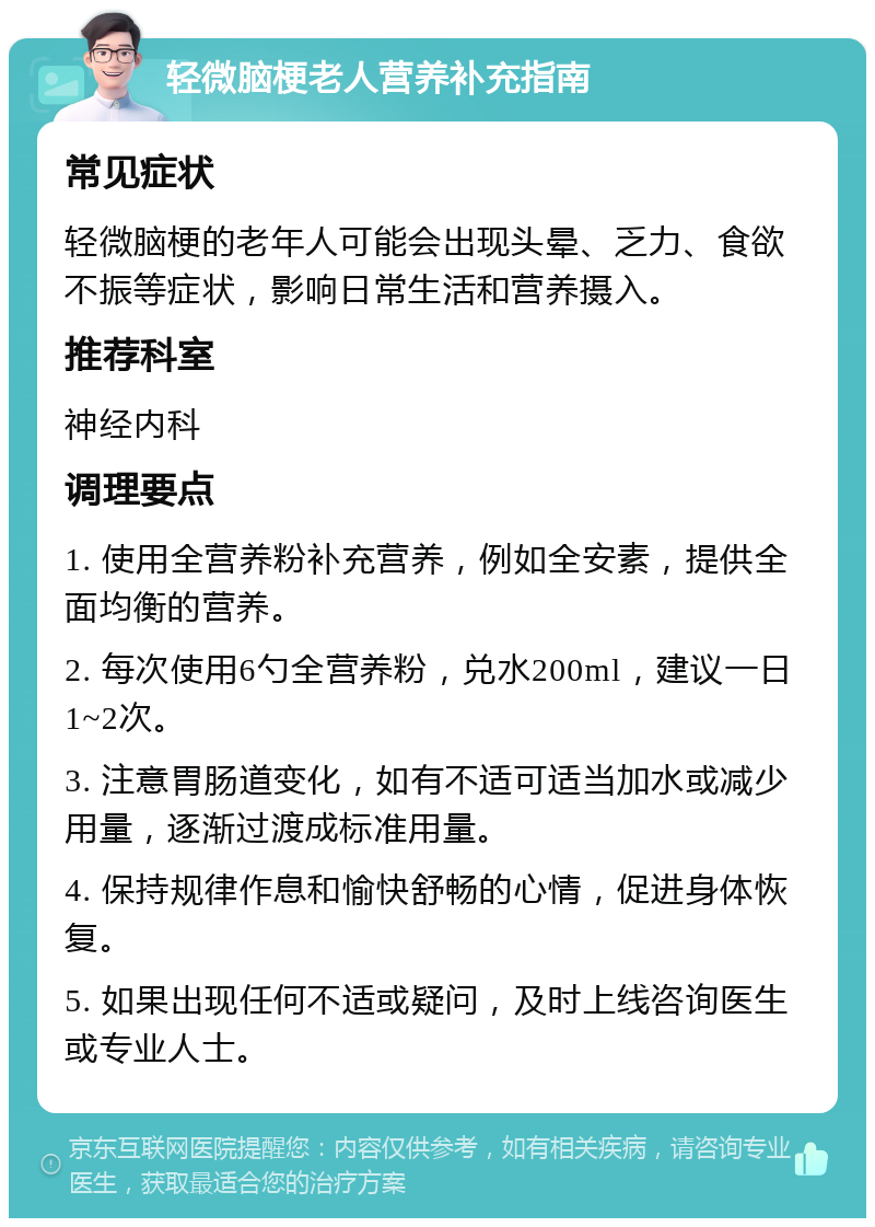 轻微脑梗老人营养补充指南 常见症状 轻微脑梗的老年人可能会出现头晕、乏力、食欲不振等症状，影响日常生活和营养摄入。 推荐科室 神经内科 调理要点 1. 使用全营养粉补充营养，例如全安素，提供全面均衡的营养。 2. 每次使用6勺全营养粉，兑水200ml，建议一日1~2次。 3. 注意胃肠道变化，如有不适可适当加水或减少用量，逐渐过渡成标准用量。 4. 保持规律作息和愉快舒畅的心情，促进身体恢复。 5. 如果出现任何不适或疑问，及时上线咨询医生或专业人士。