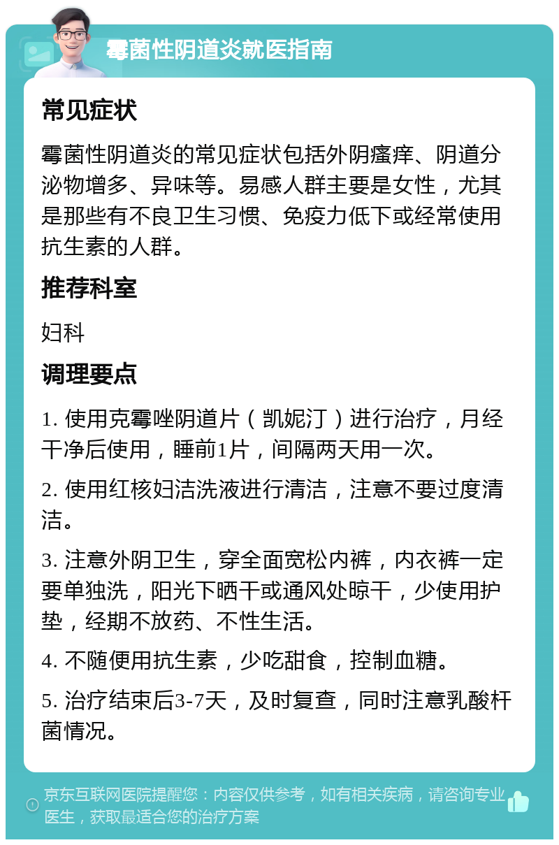 霉菌性阴道炎就医指南 常见症状 霉菌性阴道炎的常见症状包括外阴瘙痒、阴道分泌物增多、异味等。易感人群主要是女性，尤其是那些有不良卫生习惯、免疫力低下或经常使用抗生素的人群。 推荐科室 妇科 调理要点 1. 使用克霉唑阴道片（凯妮汀）进行治疗，月经干净后使用，睡前1片，间隔两天用一次。 2. 使用红核妇洁洗液进行清洁，注意不要过度清洁。 3. 注意外阴卫生，穿全面宽松内裤，内衣裤一定要单独洗，阳光下晒干或通风处晾干，少使用护垫，经期不放药、不性生活。 4. 不随便用抗生素，少吃甜食，控制血糖。 5. 治疗结束后3-7天，及时复查，同时注意乳酸杆菌情况。