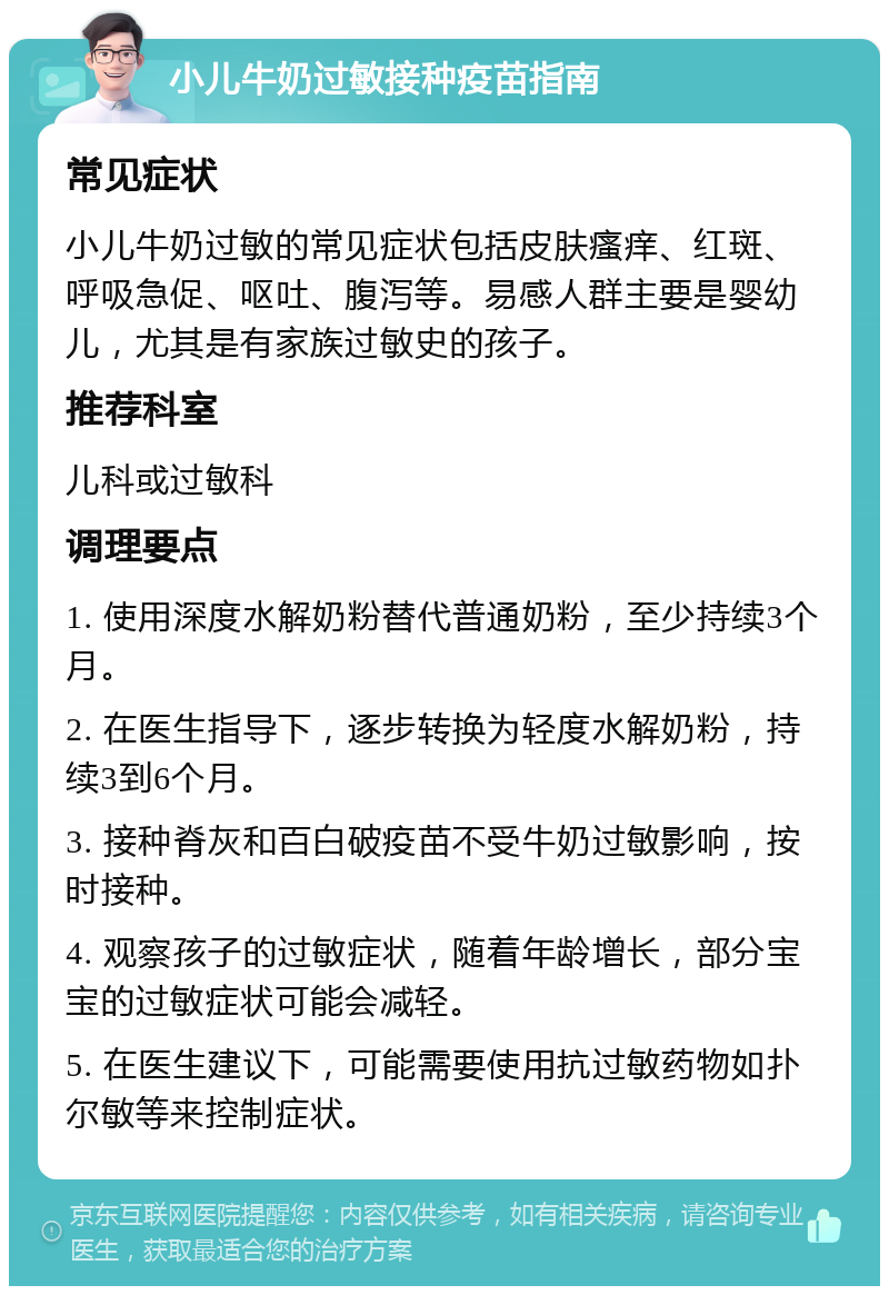 小儿牛奶过敏接种疫苗指南 常见症状 小儿牛奶过敏的常见症状包括皮肤瘙痒、红斑、呼吸急促、呕吐、腹泻等。易感人群主要是婴幼儿，尤其是有家族过敏史的孩子。 推荐科室 儿科或过敏科 调理要点 1. 使用深度水解奶粉替代普通奶粉，至少持续3个月。 2. 在医生指导下，逐步转换为轻度水解奶粉，持续3到6个月。 3. 接种脊灰和百白破疫苗不受牛奶过敏影响，按时接种。 4. 观察孩子的过敏症状，随着年龄增长，部分宝宝的过敏症状可能会减轻。 5. 在医生建议下，可能需要使用抗过敏药物如扑尔敏等来控制症状。