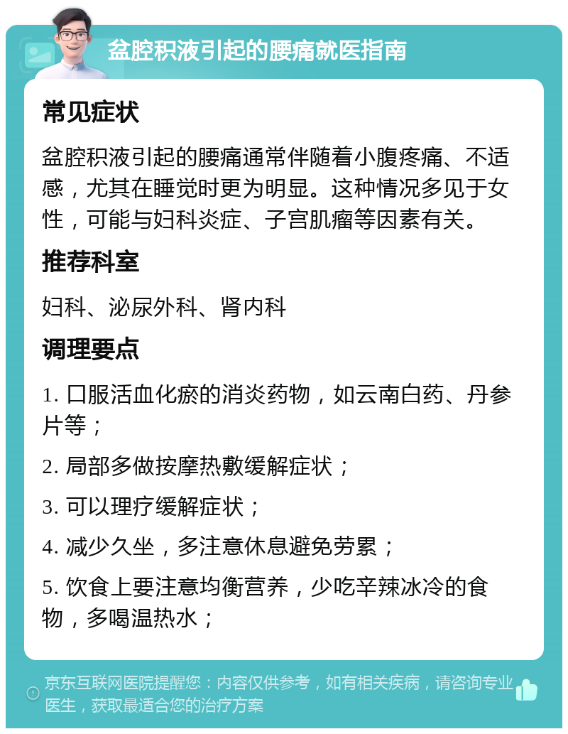 盆腔积液引起的腰痛就医指南 常见症状 盆腔积液引起的腰痛通常伴随着小腹疼痛、不适感，尤其在睡觉时更为明显。这种情况多见于女性，可能与妇科炎症、子宫肌瘤等因素有关。 推荐科室 妇科、泌尿外科、肾内科 调理要点 1. 口服活血化瘀的消炎药物，如云南白药、丹参片等； 2. 局部多做按摩热敷缓解症状； 3. 可以理疗缓解症状； 4. 减少久坐，多注意休息避免劳累； 5. 饮食上要注意均衡营养，少吃辛辣冰冷的食物，多喝温热水；