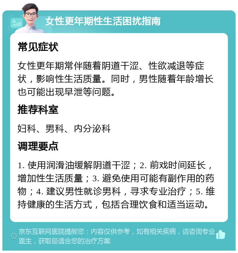 女性更年期性生活困扰指南 常见症状 女性更年期常伴随着阴道干涩、性欲减退等症状，影响性生活质量。同时，男性随着年龄增长也可能出现早泄等问题。 推荐科室 妇科、男科、内分泌科 调理要点 1. 使用润滑油缓解阴道干涩；2. 前戏时间延长，增加性生活质量；3. 避免使用可能有副作用的药物；4. 建议男性就诊男科，寻求专业治疗；5. 维持健康的生活方式，包括合理饮食和适当运动。