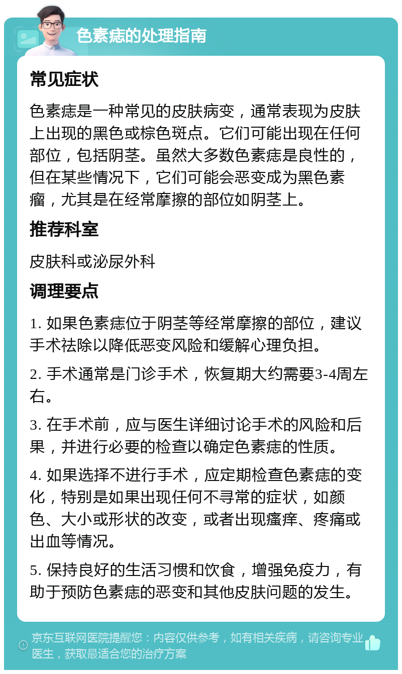 色素痣的处理指南 常见症状 色素痣是一种常见的皮肤病变，通常表现为皮肤上出现的黑色或棕色斑点。它们可能出现在任何部位，包括阴茎。虽然大多数色素痣是良性的，但在某些情况下，它们可能会恶变成为黑色素瘤，尤其是在经常摩擦的部位如阴茎上。 推荐科室 皮肤科或泌尿外科 调理要点 1. 如果色素痣位于阴茎等经常摩擦的部位，建议手术祛除以降低恶变风险和缓解心理负担。 2. 手术通常是门诊手术，恢复期大约需要3-4周左右。 3. 在手术前，应与医生详细讨论手术的风险和后果，并进行必要的检查以确定色素痣的性质。 4. 如果选择不进行手术，应定期检查色素痣的变化，特别是如果出现任何不寻常的症状，如颜色、大小或形状的改变，或者出现瘙痒、疼痛或出血等情况。 5. 保持良好的生活习惯和饮食，增强免疫力，有助于预防色素痣的恶变和其他皮肤问题的发生。