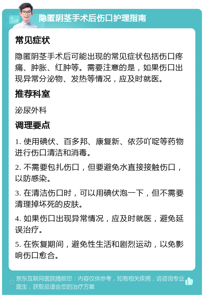 隐匿阴茎手术后伤口护理指南 常见症状 隐匿阴茎手术后可能出现的常见症状包括伤口疼痛、肿胀、红肿等。需要注意的是，如果伤口出现异常分泌物、发热等情况，应及时就医。 推荐科室 泌尿外科 调理要点 1. 使用碘伏、百多邦、康复新、依莎吖啶等药物进行伤口清洁和消毒。 2. 不需要包扎伤口，但要避免水直接接触伤口，以防感染。 3. 在清洁伤口时，可以用碘伏泡一下，但不需要清理掉坏死的皮肤。 4. 如果伤口出现异常情况，应及时就医，避免延误治疗。 5. 在恢复期间，避免性生活和剧烈运动，以免影响伤口愈合。