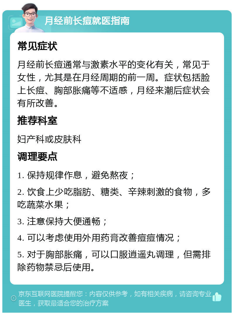 月经前长痘就医指南 常见症状 月经前长痘通常与激素水平的变化有关，常见于女性，尤其是在月经周期的前一周。症状包括脸上长痘、胸部胀痛等不适感，月经来潮后症状会有所改善。 推荐科室 妇产科或皮肤科 调理要点 1. 保持规律作息，避免熬夜； 2. 饮食上少吃脂肪、糖类、辛辣刺激的食物，多吃蔬菜水果； 3. 注意保持大便通畅； 4. 可以考虑使用外用药膏改善痘痘情况； 5. 对于胸部胀痛，可以口服逍遥丸调理，但需排除药物禁忌后使用。