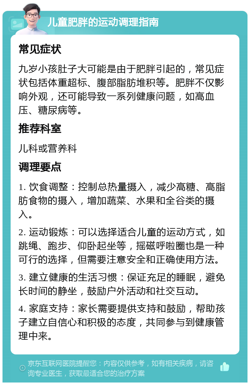 儿童肥胖的运动调理指南 常见症状 九岁小孩肚子大可能是由于肥胖引起的，常见症状包括体重超标、腹部脂肪堆积等。肥胖不仅影响外观，还可能导致一系列健康问题，如高血压、糖尿病等。 推荐科室 儿科或营养科 调理要点 1. 饮食调整：控制总热量摄入，减少高糖、高脂肪食物的摄入，增加蔬菜、水果和全谷类的摄入。 2. 运动锻炼：可以选择适合儿童的运动方式，如跳绳、跑步、仰卧起坐等，摇磁呼啦圈也是一种可行的选择，但需要注意安全和正确使用方法。 3. 建立健康的生活习惯：保证充足的睡眠，避免长时间的静坐，鼓励户外活动和社交互动。 4. 家庭支持：家长需要提供支持和鼓励，帮助孩子建立自信心和积极的态度，共同参与到健康管理中来。