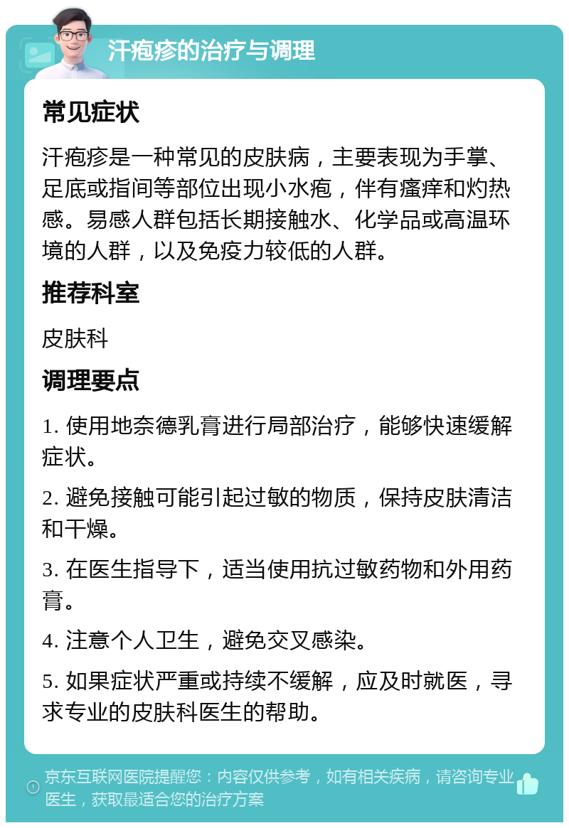 汗疱疹的治疗与调理 常见症状 汗疱疹是一种常见的皮肤病，主要表现为手掌、足底或指间等部位出现小水疱，伴有瘙痒和灼热感。易感人群包括长期接触水、化学品或高温环境的人群，以及免疫力较低的人群。 推荐科室 皮肤科 调理要点 1. 使用地奈德乳膏进行局部治疗，能够快速缓解症状。 2. 避免接触可能引起过敏的物质，保持皮肤清洁和干燥。 3. 在医生指导下，适当使用抗过敏药物和外用药膏。 4. 注意个人卫生，避免交叉感染。 5. 如果症状严重或持续不缓解，应及时就医，寻求专业的皮肤科医生的帮助。