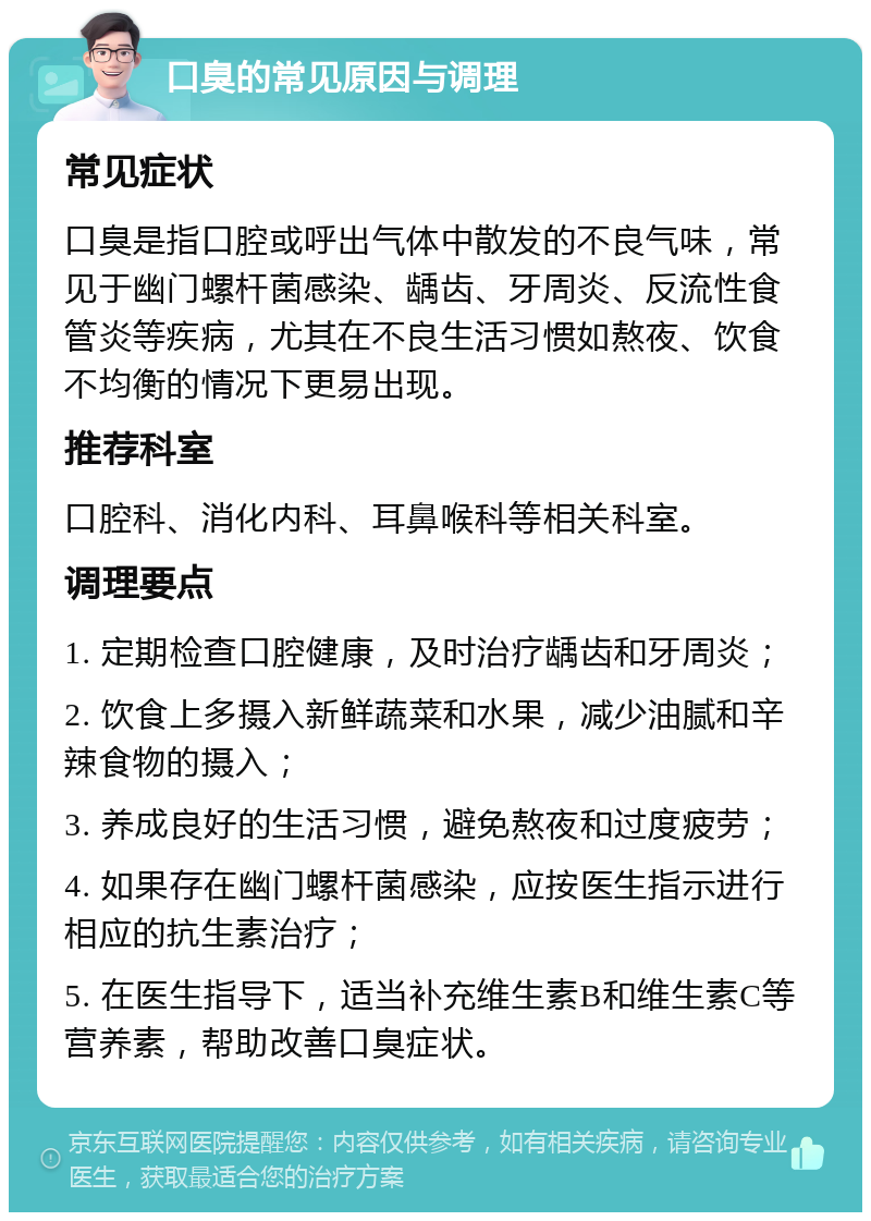 口臭的常见原因与调理 常见症状 口臭是指口腔或呼出气体中散发的不良气味，常见于幽门螺杆菌感染、龋齿、牙周炎、反流性食管炎等疾病，尤其在不良生活习惯如熬夜、饮食不均衡的情况下更易出现。 推荐科室 口腔科、消化内科、耳鼻喉科等相关科室。 调理要点 1. 定期检查口腔健康，及时治疗龋齿和牙周炎； 2. 饮食上多摄入新鲜蔬菜和水果，减少油腻和辛辣食物的摄入； 3. 养成良好的生活习惯，避免熬夜和过度疲劳； 4. 如果存在幽门螺杆菌感染，应按医生指示进行相应的抗生素治疗； 5. 在医生指导下，适当补充维生素B和维生素C等营养素，帮助改善口臭症状。